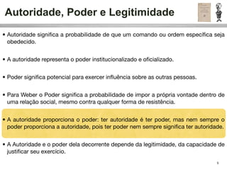 Autoridade, Poder e Legitimidade
• Autoridade signiﬁca a probabilidade de que um comando ou ordem especíﬁca seja
  obedecido.


• A autoridade representa o poder institucionalizado e oﬁcializado.


• Poder signiﬁca potencial para exercer inﬂuência sobre as outras pessoas.


• Para Weber o Poder signiﬁca a probabilidade de impor a própria vontade dentro de
  uma relação social, mesmo contra qualquer forma de resistência.


• A autoridade proporciona o poder: ter autoridade é ter poder, mas nem sempre o
  poder proporciona a autoridade, pois ter poder nem sempre signiﬁca ter autoridade.


• A Autoridade e o poder dela decorrente depende da legitimidade, da capacidade de
  justiﬁcar seu exercício.
                                                                                 5
 