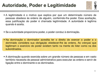 Autoridade, Poder e Legitimidade
• A legitimidade é o motivo que explica por que um determinado número de
  pessoas obedece às ordens de alguém, conferindo-lhe poder. Essa aceitação,
  essa justiﬁcação do poder é chamada legitimidade. A autoridade é legítima
  quando é aceita.


• Se a autoridade proporciona poder, o poder conduz à dominação.


• Na dominação o dominador acredita ter o direito de exercer o poder e o
  dominado considera sua obrigação obedecer-lhe às ordens. As crenças que
  legitimam o exercício do poder existem tanto na mente do líder como na dos
  subordinados.


• A dominação quando exercida sobre um grande número de pessoas e em vasto
  território necessita de pessoal administrativo para executar as ordens e servir de
  ligação entre o dominante e os dominados.


                                                                                  6
 