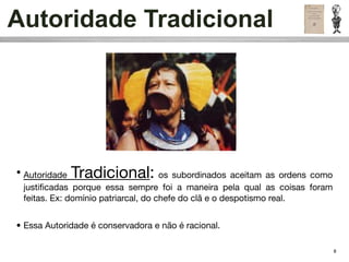 Autoridade Tradicional




• Autoridade Tradicional:             os subordinados aceitam as ordens como
  justiﬁcadas porque essa sempre foi a maneira pela qual as coisas foram
  feitas. Ex: domínio patriarcal, do chefe do clã e o despotismo real.


• Essa Autoridade é conservadora e não é racional.

                                                                               8
 