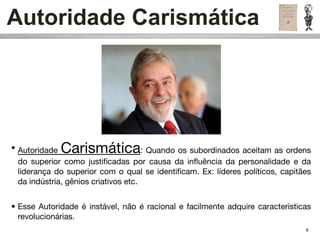 Autoridade Carismática




• Autoridade Carismática              : Quando os subordinados aceitam as ordens
  do superior como justiﬁcadas por causa da inﬂuência da personalidade e da
  liderança do superior com o qual se identiﬁcam. Ex: líderes políticos, capitães
  da indústria, gênios criativos etc.


• Esse Autoridade é instável, não é racional e facilmente adquire características
  revolucionárias.
                                                                               9
 