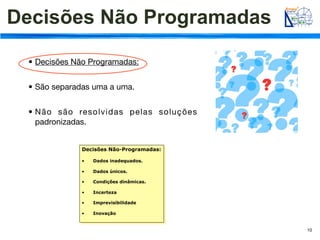 Decisões Não Programadas

 • Decisões Não Programadas:


 • São separadas uma a uma.


 • Não são resolvidas pelas soluções
   padronizadas.


              Decisões Não-Programadas:

              •    Dados inadequados.

              •    Dados únicos.

              •    Condições dinâmicas.

              •    Incerteza

              •    Imprevisibilidade

              •    Inovação


                                          10
 