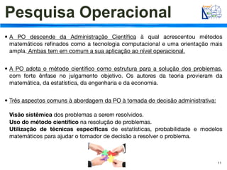 Pesquisa Operacional
• A PO descende da Administração Cientíﬁca à qual acrescentou métodos
  matemáticos reﬁnados como a tecnologia computacional e uma orientação mais
  ampla. Ambas tem em comum a sua aplicação ao nível operacional.


• A PO adota o método cientíﬁco como estrutura para a solução dos problemas,
  com forte ênfase no julgamento objetivo. Os autores da teoria provieram da
  matemática, da estatística, da engenharia e da economia.


• Três aspectos comuns à abordagem da PO à tomada de decisão administrativa:

 Visão sistêmica dos problemas a serem resolvidos.
 Uso do método cientíﬁco na resolução de problemas.
 Utilização de técnicas especíﬁcas de estatísticas, probabilidade e modelos
 matemáticos para ajudar o tomador de decisão a resolver o problema.



                                                                               11
 