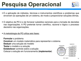Pesquisa Operacional
• É a aplicação de métodos, técnicas e instrumentos cientíﬁcos a problemas que
  envolvem as operações de um sistema, de modo a proporcionar soluções ótimas.


• O objetivo da PO é o de fornecer subsídios racionais para a tomada de decisões
  nas organizações. A PO pretende tornar cientíﬁco, racional e lógico o processo
  decisório nas organizações.


• A metodologia da PO utiliza seis fases:

 Formular o problema
 Construir um modelo matemático para representar o sistema
 Deduzir uma solução do modelo
 Testar o modelo e a solução
 Estabelecer controle sobre a solução
 Colocar a solução em funcionamento (implementar)


                                                                              12
 