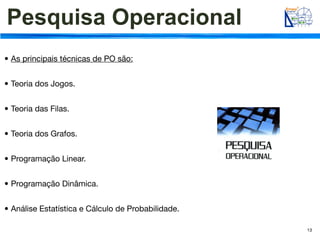 Pesquisa Operacional
• As principais técnicas de PO são:


• Teoria dos Jogos.


• Teoria das Filas.


• Teoria dos Grafos.


• Programação Linear.


• Programação Dinâmica.


• Análise Estatística e Cálculo de Probabilidade.

                                                    13
 
