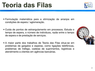 Teoria das Filas
• Formulação matemática para a otimização de arranjos em
  condições de espera / aglomeração.


• Cuida de pontos de estrangulamento em processos. Estuda o
  tempo de espera, o número de indivíduos, razão entre o tempo
  de espera e de prestação de serviços.


• A maior parte dos trabalhos de Teoria das Filas situa-se em
  problemas de gargalos e esperas, como ligações telefônicas,
  problemas de tráfego, cadeias de suprimentos, logísticas e
  atendimento a clientes em agências bancárias.




                                                                 17
 
