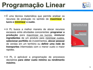 Programação Linear
• É uma técnica matemática que permite analisar os
  recursos de produção no sentido de maximizar o
  lucro e minimizar o custo.


• A PL busca a melhor maneira de alocar recursos
  escassos entre atividades concorrentes: programar a
  produção para maximizar os lucros, misturar
  ingredientes de um produto para minimizar custos,
  selecionar portfólio de investimentos, alocar pessoal
  de vendas em um território ou deﬁnir uma rede de
  transportes intermodais com o menor custo e maior
  rapidez.


• A PL é aplicável a programação de processos
  decisórios para obter custo mínimo ou rendimento
  máximo.
                                                          19
 