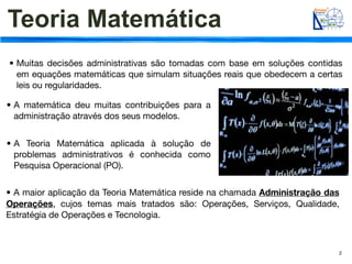 Teoria Matemática
• Muitas decisões administrativas são tomadas com base em soluções contidas
  em equações matemáticas que simulam situações reais que obedecem a certas
  leis ou regularidades.

• A matemática deu muitas contribuições para a
  administração através dos seus modelos.


• A Teoria Matemática aplicada à solução de
  problemas administrativos é conhecida como
  Pesquisa Operacional (PO).


• A maior aplicação da Teoria Matemática reside na chamada Administração das
Operações, cujos temas mais tratados são: Operações, Serviços, Qualidade,
Estratégia de Operações e Tecnologia.



                                                                           2
 
