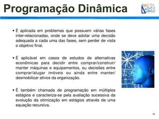Programação Dinâmica
 • É aplicada em problemas que possuem várias fases
   inter-relacionadas, onde se deve adotar uma decisão
   adequada a cada uma das fases, sem perder de vista
   o objetivo ﬁnal.


 • É aplicável em casos de estudos de alternativas
   econômicas para decidir entre comprar/construir/
   manter máquinas e equipamentos, ou decisões entre
   comprar/alugar imóveis ou ainda entre manter/
   desmobilizar ativos da organização.


 • É também chamada de programação em múltiplos
   estágios e caracteriza-se pela avaliação sucessiva da
   evolução da otimização em estágios através de uma
   equação recursiva.

                                                           20
 