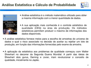 Análise Estatística e Cálculo de Probabilidade

               • Análise estatística é o método matemático utilizado para obter
                 a mesma informação com a menor quantidade de dados.


               • A sua aplicação mais conhecida é o controle estatístico de
                 qualidade (CEQ) na área de produção. Os métodos
                 estatísticos permitem produzir o máximo de informações dos
                 dados disponíveis.

• A análise estatística fornece meios para a escolha de amostras do universo de
  dados e qual o risco associado na decisão de aceitar ou rejeitar um lote de
  produção, em função das informações fornecidas pelo exame da amostra.


• A aplicação da estatística aos problemas de qualidade começou com Walter
  Shewhart no decorrer da Segunda Guerra Mundial. A partir das ideias de
  Shewhart dois gurus, Deming e Juran, iriam revolucionar o conceito de
  qualidade, inicialmente no Japão.

                                                                                  21
 