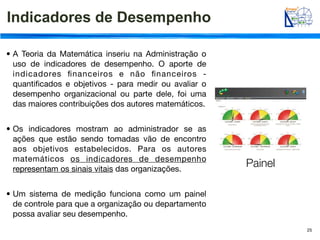 Indicadores de Desempenho

• A Teoria da Matemática inseriu na Administração o
  uso de indicadores de desempenho. O aporte de
  indicadores ﬁnanceiros e não ﬁnanceiros -
  quantiﬁcados e objetivos - para medir ou avaliar o
  desempenho organizacional ou parte dele, foi uma
  das maiores contribuições dos autores matemáticos.


• Os indicadores mostram ao administrador se as
  ações que estão sendo tomadas vão de encontro
  aos objetivos estabelecidos. Para os autores
  matemáticos os indicadores de desempenho
  representam os sinais vitais das organizações.
                                                       Painel

• Um sistema de medição funciona como um painel
  de controle para que a organização ou departamento
  possa avaliar seu desempenho.
                                                                25
 