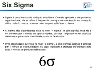 Six Sigma
• Sigma é uma medida de variação estatística. Quando aplicada a um processo
  organizacional, ela se refere à frequência com que certa operação ou transação
  utiliza mais do que os recursos mínimos para satisfazer o cliente.


• A maioria das organizações está no nível “4-sigma”, o que signiﬁca mais de 6
  mil defeitos por 1 milhão de oportunidades, ou seja: registram 6 mil produtos
  defeituosos para cada 1 milhão de produtos fabricados.


• Uma organização que está no nível “6-sigma”, o que signiﬁca apenas 3 defeitos
  por 1 milhão de oportunidades, ou seja: registram 3 produtos defeituosos para
  cada 1 milhão de produtos fabricados.




                                                                               28
 