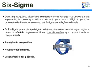 Six-Sigma
• O Six-Sigma, quando alcançado, se traduz em uma vantagem de custos e, mais
  importante, faz com que sobrem recursos para serem dirigidos para os
  processos de diferenciar uma empresa 6-sigma em relação às demais.


• O Six-Sigma pretende aperfeiçoar todos os processos de uma organização e
  busca a eﬁcácia organizacional em três dimensões que devem funcionar
  conjuntamente:


• Redução do desperdício.


• Redução dos defeitos.


• Envolvimento das pessoas.


                                                                           29
 