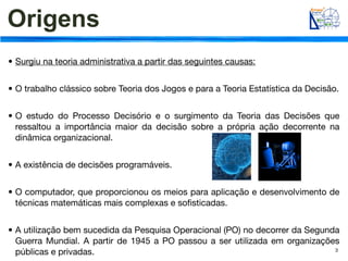Origens
• Surgiu na teoria administrativa a partir das seguintes causas:


• O trabalho clássico sobre Teoria dos Jogos e para a Teoria Estatística da Decisão.


• O estudo do Processo Decisório e o surgimento da Teoria das Decisões que
  ressaltou a importância maior da decisão sobre a própria ação decorrente na
  dinâmica organizacional.


• A existência de decisões programáveis.


• O computador, que proporcionou os meios para aplicação e desenvolvimento de
  técnicas matemáticas mais complexas e soﬁsticadas.


• A utilização bem sucedida da Pesquisa Operacional (PO) no decorrer da Segunda
  Guerra Mundial. A partir de 1945 a PO passou a ser utilizada em organizações
  públicas e privadas.                                                        3
 