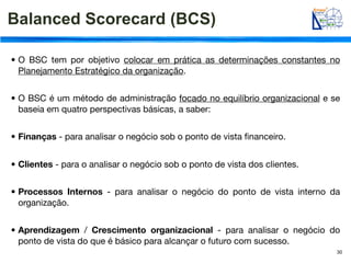 Balanced Scorecard (BCS)

• O BSC tem por objetivo colocar em prática as determinações constantes no
  Planejamento Estratégico da organização.


• O BSC é um método de administração focado no equilíbrio organizacional e se
  baseia em quatro perspectivas básicas, a saber:


• Finanças - para analisar o negócio sob o ponto de vista ﬁnanceiro.


• Clientes - para o analisar o negócio sob o ponto de vista dos clientes.


• Processos Internos - para analisar o negócio do ponto de vista interno da
  organização.


• Aprendizagem / Crescimento organizacional - para analisar o negócio do
  ponto de vista do que é básico para alcançar o futuro com sucesso.
                                                                            30
 