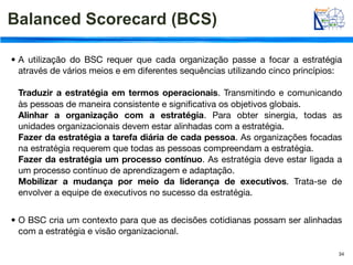 Balanced Scorecard (BCS)

• A utilização do BSC requer que cada organização passe a focar a estratégia
  através de vários meios e em diferentes sequências utilizando cinco princípios:

 Traduzir a estratégia em termos operacionais. Transmitindo e comunicando
 às pessoas de maneira consistente e signiﬁcativa os objetivos globais.
 Alinhar a organização com a estratégia. Para obter sinergia, todas as
 unidades organizacionais devem estar alinhadas com a estratégia.
 Fazer da estratégia a tarefa diária de cada pessoa. As organizações focadas
 na estratégia requerem que todas as pessoas compreendam a estratégia.
 Fazer da estratégia um processo contínuo. As estratégia deve estar ligada a
 um processo contínuo de aprendizagem e adaptação.
 Mobilizar a mudança por meio da liderança de executivos. Trata-se de
 envolver a equipe de executivos no sucesso da estratégia.


• O BSC cria um contexto para que as decisões cotidianas possam ser alinhadas
  com a estratégia e visão organizacional.

                                                                                34
 