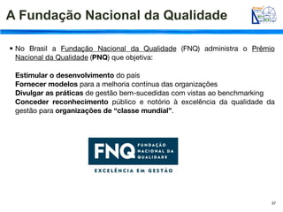 A Fundação Nacional da Qualidade

• No Brasil a Fundação Nacional da Qualidade (FNQ) administra o Prêmio
  Nacional da Qualidade (PNQ) que objetiva:

 Estimular o desenvolvimento do país
 Fornecer modelos para a melhoria contínua das organizações
 Divulgar as práticas de gestão bem-sucedidas com vistas ao benchmarking
 Conceder reconhecimento público e notório à excelência da qualidade da
 gestão para organizações de “classe mundial”.




                                                                       37
 