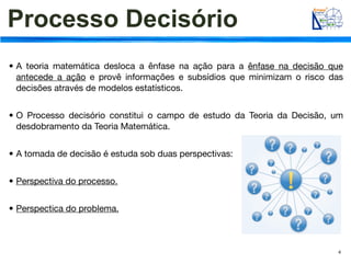Processo Decisório
• A teoria matemática desloca a ênfase na ação para a ênfase na decisão que
  antecede a ação e provê informações e subsídios que minimizam o risco das
  decisões através de modelos estatísticos.


• O Processo decisório constitui o campo de estudo da Teoria da Decisão, um
  desdobramento da Teoria Matemática.


• A tomada de decisão é estuda sob duas perspectivas:


• Perspectiva do processo.


• Perspectica do problema.



                                                                         4
 