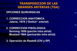 TRANSPOSICION DE LAS GRANDES ARTERIAS (TGA) OPCIONES QUIRURGICAS 1. CORRECCION ANATOMICA Jatene, 1976 (“Switch” arterial) 2. CORRECCION FISIOLOGICA Senning 1959 (parche intra atrial) Mustard 1964 (pericardio intra atrial) 3. Operación de Rastelli (CIV y EP) 