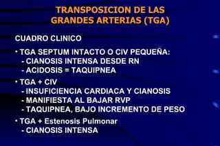 TRANSPOSICION DE LAS GRANDES ARTERIAS (TGA) CUADRO CLINICO TGA SEPTUM INTACTO O CIV PEQUEÑA: - CIANOSIS INTENSA DESDE RN - ACIDOSIS = TAQUIPNEA TGA + CIV - INSUFICIENCIA CARDIACA Y CIANOSIS - MANIFIESTA AL BAJAR RVP - TAQUIPNEA, BAJO INCREMENTO DE PESO TGA + Estenosis Pulmonar - CIANOSIS INTENSA 