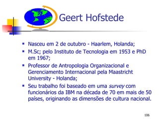 Geert Hofstede Nasceu em 2 de outubro - Haarlem, Holanda; M.Sc; pelo Instituto de Tecnologia em 1953 e PhD em 1967; Professor de Antropologia Organizacional e Gerenciamento Internacional pela Maastricht University - Holanda; Seu trabalho foi baseado em uma  survey  com funcionários da IBM na década de 70 em mais de 50 países, originando as dimensões de cultura nacional. 
