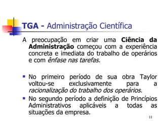 TGA -  Administração Científica A preocupação em criar uma  Ciência da Administração  começou com a experiência concreta e imediata do trabalho de operários e com  ênfase nas tarefas.  No primeiro período de sua obra Taylor voltou-se exclusivamente para a  racionalização do trabalho dos operários.  No segundo período a definição de Princípios Administrativos aplicáveis a todas as situações da empresa. 
