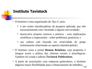 Instituto Tavistock O Instituto é uma organização do  Tipo C , pois: é um centro interdisciplinar de pesquisa aplicada, que não necessariamente está vinculado a alguma universidade; desenvolve projetos teóricos e práticos - com implicações científicas e empresariais - sobre problemas genéricos; e sua cultura está baseada em criatividade de grupo (intimamente relacionada ao aspecto interdisciplinar). O Instituto criou o jornal  Human Relations , cujo propósito é integrar teoria e prática das ciências sociais e psicológicas. Também foi criada a editora  Tavistock Publications . A partir de associações com empresas particulares, o Instituto adquiriu maior flexibilidade para o financiamento de trabalhos. 