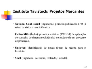 Instituto Tavistock: Projetos Marcantes National Coal Board  (Inglaterra): primeira publicação (1951) sobre os sistemas sociotécnicos. Calico Mills  (Índia): primeira tentativa (1953/54) de aplicação do conceito de sistema sociotécnico no projeto de um processo de produção. Unilever : identificação de novas fontes de receita para o Instituto. Shell  (Inglaterra, Austrália, Holanda, Canadá). 