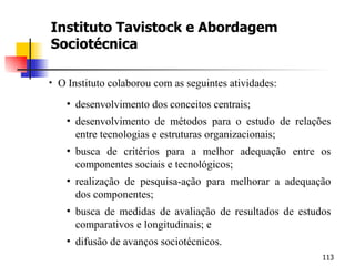 Instituto Tavistock e Abordagem Sociotécnica O Instituto colaborou com as seguintes atividades: desenvolvimento dos conceitos centrais; desenvolvimento de métodos para o estudo de relações entre tecnologias e estruturas organizacionais; busca de critérios para a melhor adequação entre os componentes sociais e tecnológicos; realização de pesquisa-ação para melhorar a adequação dos componentes; busca de medidas de avaliação de resultados de estudos comparativos e longitudinais; e difusão de avanços sociotécnicos. 