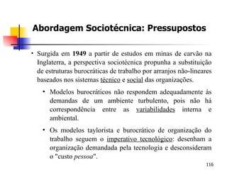 Abordagem Sociotécnica: Pressupostos Surgida em  1949  a partir de estudos em minas de carvão na Inglaterra, a perspectiva sociotécnica propunha a substituição de estruturas burocráticas de trabalho por arranjos não-lineares baseados nos sistemas  técnico  e  social  das organizações. Modelos burocráticos não respondem adequadamente às demandas de um ambiente turbulento, pois não há correspondência entre as  variabilidades   interna e ambiental. Os modelos taylorista e burocrático de organização do trabalho seguem o  imperativo tecnológico : desenham a organização demandada pela tecnologia e desconsideram o "custo  pessoa ". 