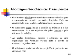 Abordagem Sociotécnica: Pressupostos O subsistema  técnico  consiste de ferramentas e técnicas para a conversão de entradas em saídas desejadas. Pode ser representado pelas  tarefas  e pela  tecnologia  empregada. O subsistema  social  indica a divisão do trabalho e a sua coordenação. Pode ser representado pelas  pessoas  e pela  estrutura  do trabalho. As  tarefas ,  tecnologias ,  pessoas  e  estruturas  de uma organização são variáveis básicas para o estudo de mudanças organizacionais. O subsistema  social  transforma a  eficiência potencial  em  eficiência real . 