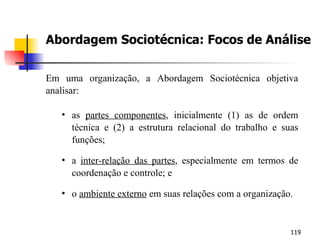 Abordagem Sociotécnica: Focos de Análise Em uma organização, a Abordagem Sociotécnica objetiva analisar: as  partes componentes , inicialmente (1) as de ordem técnica e (2) a estrutura relacional do trabalho e suas funções; a  inter-relação das partes , especialmente em termos de coordenação e controle; e o  ambiente externo  em suas relações com a organização. 