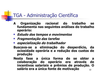 TGA - Administração Científica A Organização racional do trabalho se fundamenta nas seguintes análises do trabalho operário: Estudo dos tempos e movimentos Fragmentação das tarefas especialização do trabalhador Buscava-se a eliminação do desperdício, da ociosidade operária e a redução dos custos de produção Nesta fase a única forma de se obter a colaboração do operário era através de incentivos salariais e prêmios de produção. O salário era a única fonte de motivação 