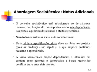 Abordagem Sociotécnica: Notas Adicionais O conceito sociotécnico está relacionado ao de  sistemas abertos , em função de pressupostos como  interdependência das partes ,  equilíbrio dos estados  e  efeitos sistêmicos . Nem todos os sistemas sociais são sociotécnicos. Uma  mínima especificação crítica  deve ser feita nos projetos (pois as mudanças são rápidas), o que implica contínuos  reexame  e  aprendizado . A visão sociotécnica propõe dependências e interesses em comum entre gerentes e gerenciados e busca reconciliar conflitos entre estes dois grupos. 