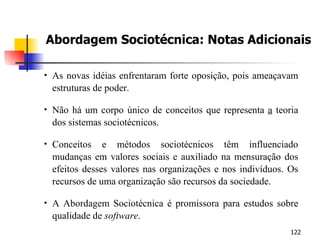 Abordagem Sociotécnica: Notas Adicionais As novas idéias enfrentaram forte oposição, pois ameaçavam estruturas de poder. Não há um corpo único de conceitos que representa  a  teoria dos sistemas sociotécnicos. Conceitos e métodos sociotécnicos têm influenciado mudanças em valores sociais e auxiliado na mensuração dos efeitos desses valores nas organizações e nos indivíduos. Os recursos de uma organização são recursos da sociedade. A Abordagem Sociotécnica é promissora para estudos sobre qualidade de  software . 