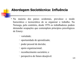 Abordagem Sociotécnica: Influência Na maioria dos países ocidentais, prevalece o modo burocrático e tecnocrático de se organizar o trabalho. Na Noruega, pelo contrário, desde 1976 os trabalhadores podem demandar ocupações que contemplem princípios psicológicos de Emery: variedade; oportunidade de aprendizado; poder pessoal de decisão; apoio organizacional; reconhecimento societário; e perspectiva de futuro desejável. 