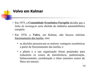 Volvo em Kalmar Em 1973, a  Comunidade Econômica Européia  decidiu que a  linha de montagem  seria abolida da indústria automobilística européia. Em 1974, a  Volvo , em Kalmar, não buscou máximo  fracionamento das tarefas , mas: as decisões procuravam as maiores vantagens econômicas a partir do fracionamento das tarefas; e a planta e a sua organização foram projetadas para reduzirem os custos de transferência, padronização, balanceamento, coordenação e ritmo (mesmos custos do fluxo em massa). 