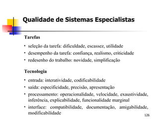 Qualidade de Sistemas Especialistas Tarefas seleção da tarefa: dificuldade, escassez, utilidade desempenho da tarefa: confiança, realismo, criticidade redesenho do trabalho: novidade, simplificação Tecnologia entrada: interatividade, codificabilidade saída: especificidade, precisão, apresentação processamento: operacionalidade, velocidade, exaustividade, inferência, explicabilidade, funcionalidade marginal interface: compatibilidade, documentação, amigabilidade, modificabilidade 