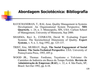 Abordagem Sociotécnica: Bibliografia RAVICHANDRAN, T., RAI, Arun. Quality Management in Systems Development: An Organizational System Perspective.  MIS Quarterly , v. 24, n. 3. Minneapolis, MN, USA: Carlson School of Management, University of Minnesota, Sep 2000. SHARMA, Ravi S., CONRATH, David W. Evaluating Expert Systems: The Sociotechnical Dimensions of Quality.  Expert Systems , v. 9, n. 3, Aug 1992, pp. 125-137. TRIST, Eric, MURRAY, Hugh.  The Social Engagement of Social Science: The Socio-Technical Perspective . USA: University of Pennsylvania Press, 1993, 695 p. WOOD JR., Thomaz. Fordismo, Toyotismo e Volvismo: Os Caminhos da Indústria em Busca do Tempo Perdido.  Revista de Administração de Empresas  ( RAE ), v. 32, n. 4. São Paulo, SP, Brasil: Set-Out 1992, pp. 6-18. 