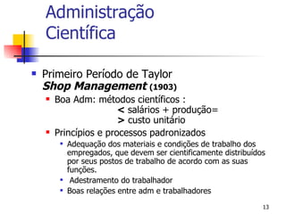 Administração Científica Primeiro Período de Taylor Shop Management   (1903)  Boa Adm: métodos científicos : <  salários + produção= >  custo unitário Princípios e processos padronizados Adequação dos materiais e condições de trabalho dos empregados, que devem ser cientificamente distribuídos por seus postos de trabalho de acordo com as suas funções. Adestramento do trabalhador Boas relações entre adm e trabalhadores 