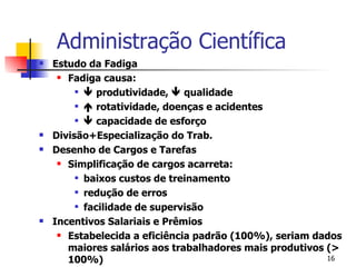 Administração Científica Estudo da Fadiga Fadiga causa:    produtividade,    qualidade    rotatividade, doenças e acidentes    capacidade de esforço Divisão+Especialização do Trab. Desenho de Cargos e Tarefas Simplificação de cargos acarreta: baixos custos de treinamento redução de erros facilidade de supervisão Incentivos Salariais e Prêmios Estabelecida a eficiência padrão (100%), seriam dados maiores salários aos trabalhadores mais produtivos (> 100%) 