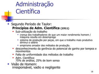 Administração Científica Segundo Período de Taylor:   Princípios de Adm. Científica  (1911) Sub-utilização do trabalho crença dos trabalhadores de que um maior rendimento homem / máquina resulta em desemprego sistema de produção por peças, em que o trabalho mais produtivo diminui o salário empirismo amador dos métodos de produção. desconhecimento da gerência do potencial de ganho por tempos e movimentos Falta de uniformidade dos métodos de trabalho Adm. Científica:  75% de análise, 25% de bom senso Visão de Homem:  irresponsável, vadio e negligente 