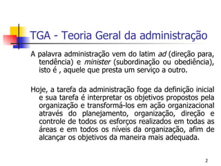 TGA - Teoria Geral da administração A palavra administração vem do latim  ad  (direção para, tendência) e  minister  (subordinação ou obediência), isto é , aquele que presta um serviço a outro. Hoje, a tarefa da administração foge da definição inicial e sua tarefa é interpretar os objetivos propostos pela organização e transformá-los em ação organizacional através do planejamento, organização, direção e controle de todos os esforços realizados em todas as áreas e em todos os níveis da organização, afim de alcançar os objetivos da maneira mais adequada. 