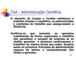 TGA - Administração Científica O  desenho de   Cargos e Tarefas  enfatizava o trabalho simples e repetitivo, as padronizações e condições de trabalho que assegurassem a Eficiência. Verificou-se que somente os operários trabalhando de forma organizada e científica não garantiam o sucesso da empresa se os chefes, gerentes  e diretores continuassem a trabalhar da mesma forma que antes. Surgiria assim os primeiros  Princípios de Administração  capazes de balizar o comportamento dos chefes e gerentes. 