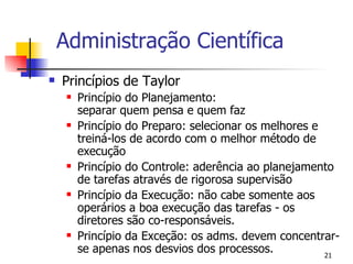 Administração Científica Princípios de Taylor Princípio do Planejamento:  separar quem pensa e quem faz Princípio do Preparo: selecionar os melhores e treiná-los de acordo com o melhor método de execução Princípio do Controle: aderência ao planejamento de tarefas através de rigorosa supervisão Princípio da Execução: não cabe somente aos operários a boa execução das tarefas - os diretores são co-responsáveis. Princípio da Exceção: os adms. devem concentrar-se apenas nos desvios dos processos. 