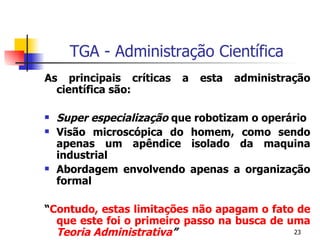 TGA - Administração Científica As principais críticas a esta administração científica são: Super especialização  que robotizam o operário Visão microscópica do homem, como sendo apenas um apêndice isolado da maquina industrial Abordagem envolvendo apenas a organização formal “ Contudo, estas limitações não apagam o fato de que este foi o primeiro passo na busca de uma  Teoria Administrativa ” 