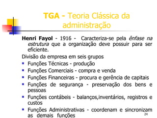 TGA -   Teoria Clássica da administração Henri Fayol  - 1916 -  Caracteriza-se pela  ênfase na estrutura  que a organização deve possuir para ser eficiente. Divisão da empresa em seis grupos Funções Técnicas - produção Funções Comerciais - compra e venda Funções Financeiras - procura e gerência de capitais Funções de segurança - preservação dos bens e pessoas Funções contábeis - balanços,inventários, registros e custos Funções Administrativas - coordenam e sincronizam as demais funções 