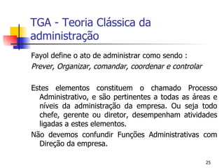 TGA - Teoria Clássica da administração Fayol define o ato de administrar como sendo : Prever, Organizar, comandar, coordenar e controlar Estes elementos constituem o chamado Processo Administrativo, e são pertinentes a todas as áreas e níveis da administração da empresa. Ou seja todo chefe, gerente ou diretor, desempenham atividades ligadas a estes elementos. Não devemos confundir Funções Administrativas com Direção da empresa. 