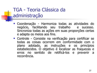 TGA - Teoria Clássica da administração Coordenação - Harmoniza todas as atividades do negócio, facilitando seu trabalho  e sucesso. Sincroniza todas as ações em suas proporções certas e adapta os meios aos fins. Controle - Consiste na verificação para certificar se todas as coisas ocorrem em conformidade com o plano adotado, as instruções e os princípios estabelecidos. O objetivo é localizar as fraquezas e erros no sentido de retificá-los e prevenir a recorrência. 