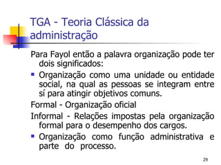 TGA - Teoria Clássica da administração Para Fayol então a palavra organização pode ter dois significados: Organização como uma unidade ou entidade social, na qual as pessoas se integram entre sí para atingir objetivos comuns. Formal - Organização oficial Informal - Relações impostas pela organização formal para o desempenho dos cargos. Organização como função administrativa e parte do processo. 