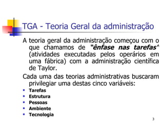 TGA - Teoria Geral da administração A teoria geral da administração começou com o que chamamos de  “ênfase nas tarefas”  (atividades executadas pelos operários em uma fábrica) com a administração científica de Taylor. Cada uma das teorias administrativas buscaram privilegiar uma destas cinco variáveis: Tarefas Estrutura Pessoas Ambiente Tecnologia 